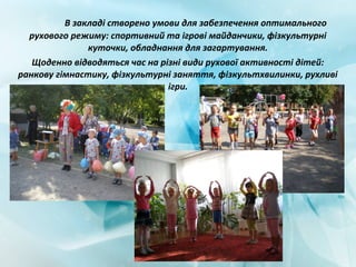 В закладі створено умови для забезпечення оптимального
рухового режиму: спортивний та ігрові майданчики, фізкультурні
куточки, обладнання для загартування.
Щоденно відводяться час на різні види рухової активності дітей:
ранкову гімнастику, фізкультурні заняття, фізкультхвилинки, рухливі
ігри.
 