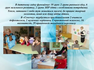 В дитячому садку функціонує 10 груп: 2 групи раннього віку, 6
груп загального розвитку, 2 групи ЗПР (діти з особливими потребами).
Тепло, затишно і любо тут живеться малечі, бо працює творчий
колектив, який всю душу віддає дітям.
В «Сонечку» турбується про дошкільнят 2 вчителя
дефектолога, 2 музичних керівника, 1 практичний психолог, 16
вихователів, 29 працівників технічного персоналу
 