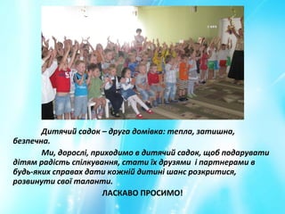 Дитячий садок – друга домівка: тепла, затишна,
безпечна.
Ми, дорослі, приходимо в дитячий садок, щоб подарувати
дітям радість спілкування, стати їх друзями і партнерами в
будь-яких справах дати кожній дитині шанс розкритися,
розвинути свої таланти.
ЛАСКАВО ПРОСИМО!
 