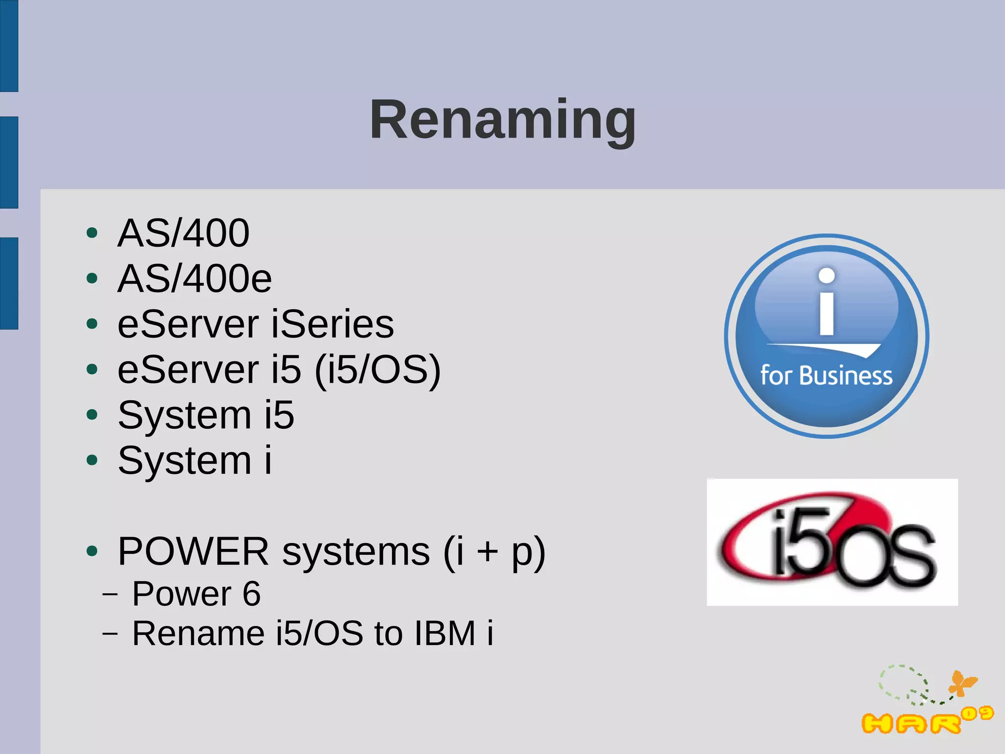 Renaming
●   AS/400
●   AS/400e
●   eServer iSeries
●   eServer i5 (i5/OS)
●   System i5
●   System i

●   POWER systems (i + p)
    –   Power 6
    –   Rename i5/OS to IBM i
 