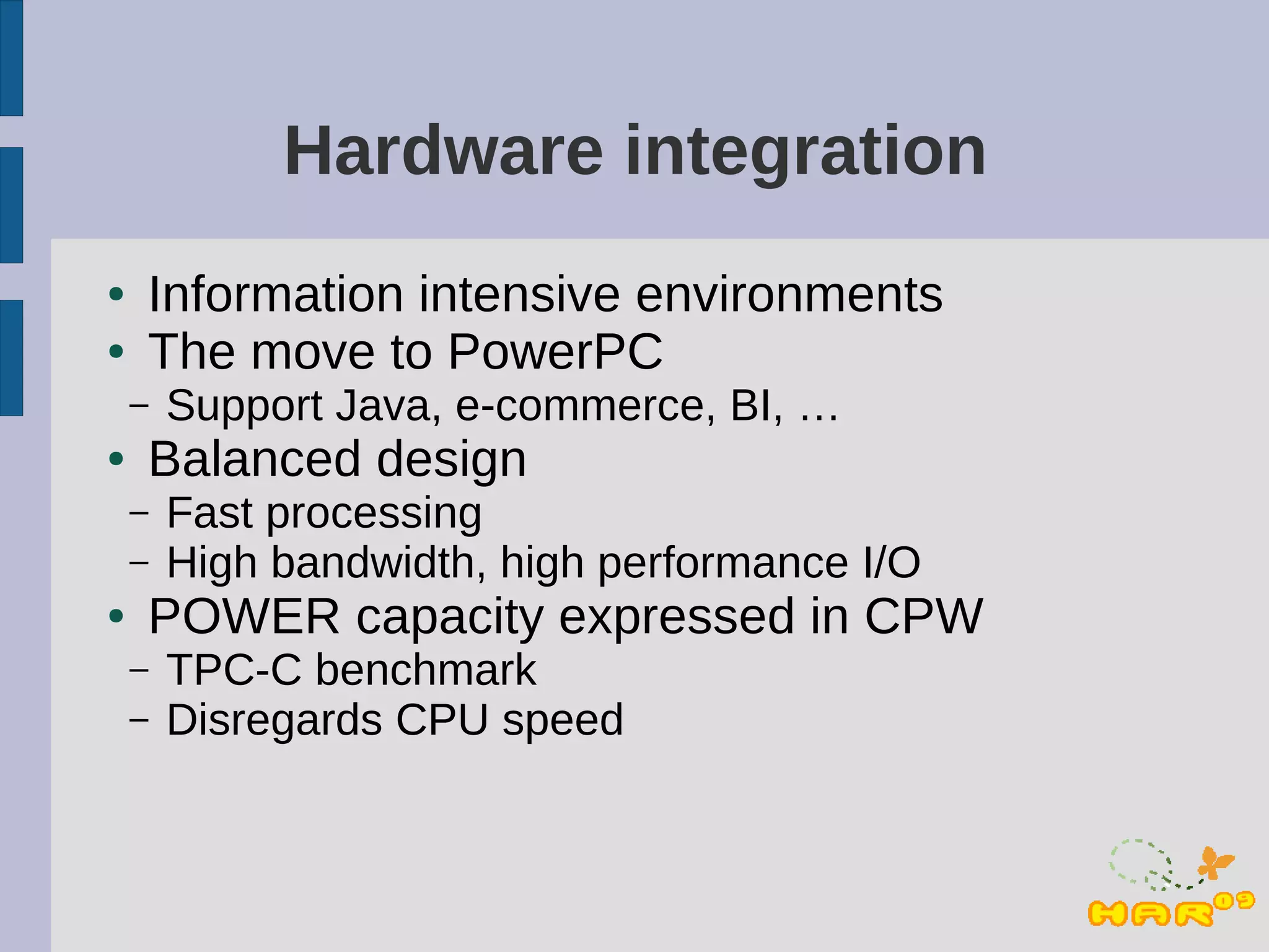 Hardware integration
●   Information intensive environments
●   The move to PowerPC
    –   Support Java, e-commerce, BI, …
●   Balanced design
    –   Fast processing
    –   High bandwidth, high performance I/O
●   POWER capacity expressed in CPW
    –   TPC-C benchmark
    –   Disregards CPU speed
 