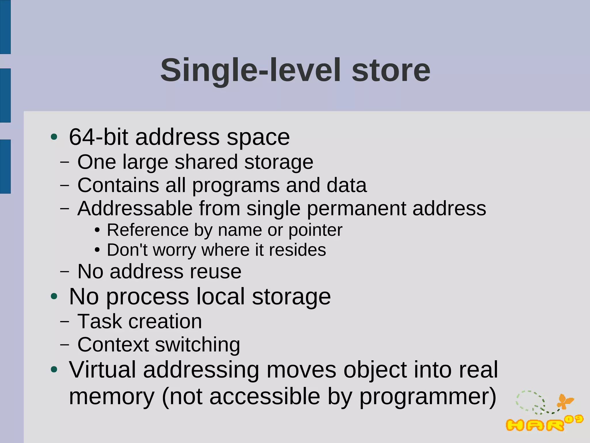 Single-level store
●   64-bit address space
    –   One large shared storage
    –   Contains all programs and data
    –   Addressable from single permanent address
         ●   Reference by name or pointer
         ●   Don't worry where it resides
    –   No address reuse
●   No process local storage
    –   Task creation
    –   Context switching
●   Virtual addressing moves object into real
    memory (not accessible by programmer)
 