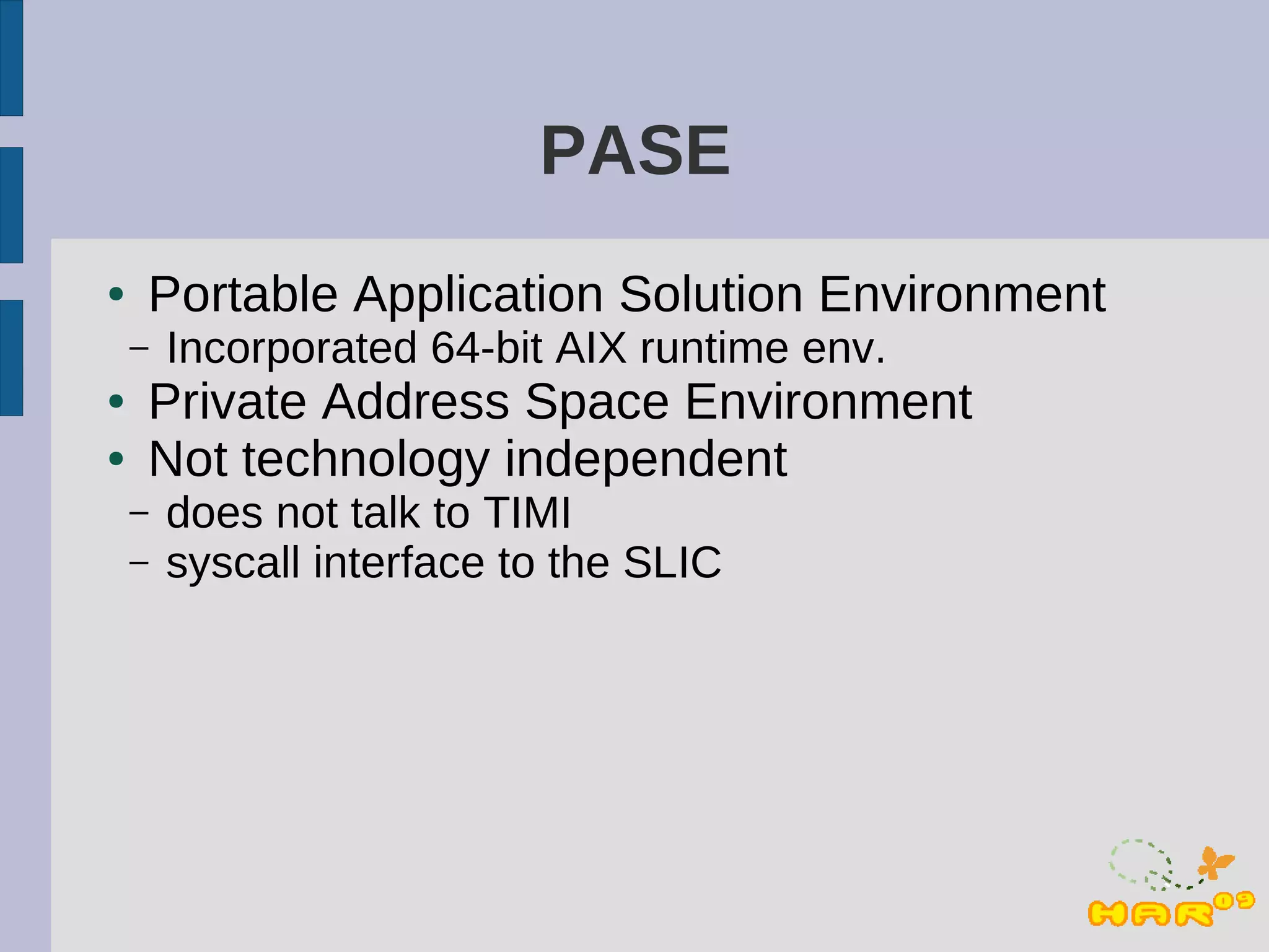 PASE
●   Portable Application Solution Environment
    –   Incorporated 64-bit AIX runtime env.
●   Private Address Space Environment
●   Not technology independent
    –   does not talk to TIMI
    –   syscall interface to the SLIC
 