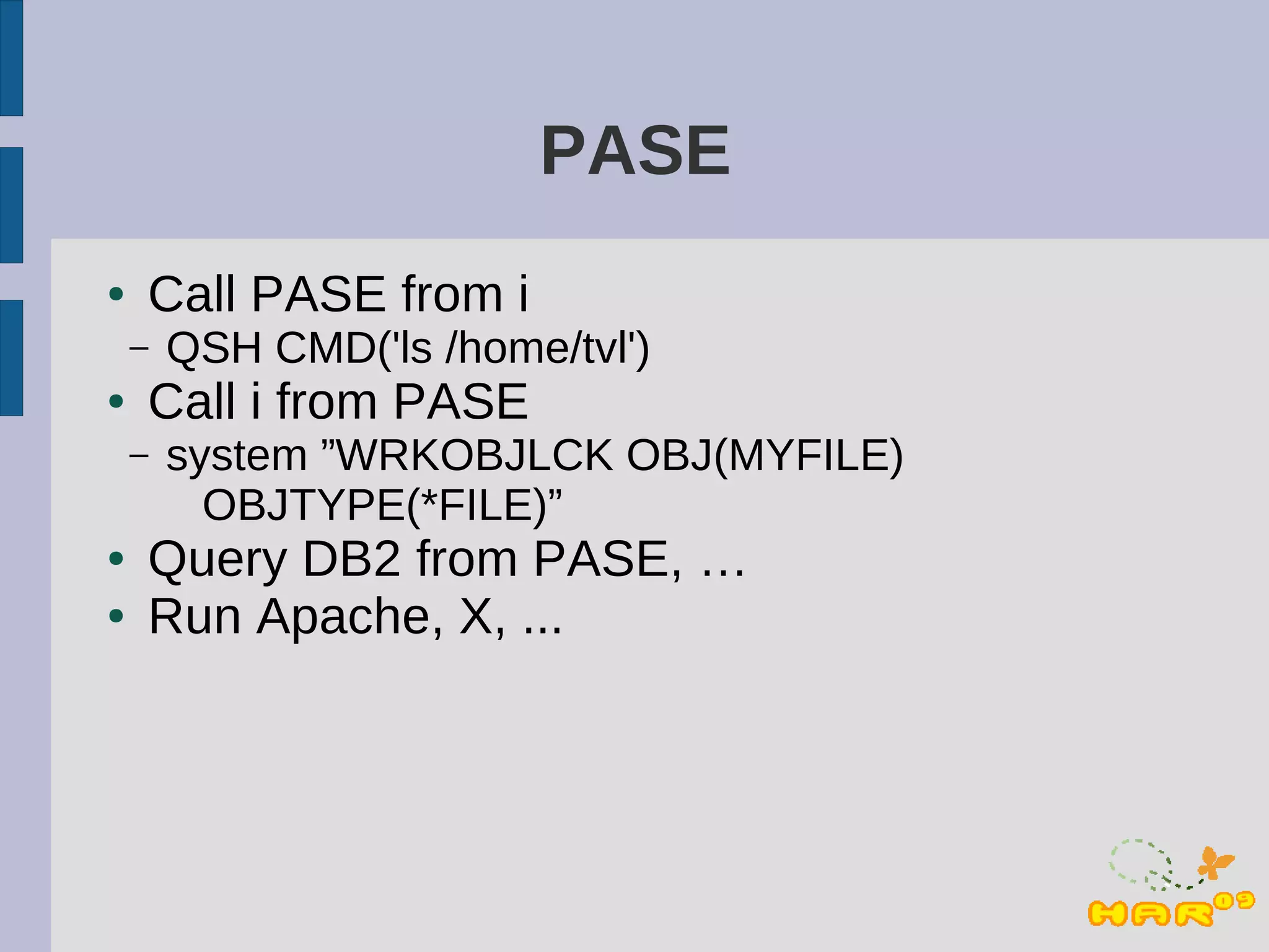 PASE
●   Call PASE from i
    –   QSH CMD('ls /home/tvl')
●   Call i from PASE
    –   system ”WRKOBJLCK OBJ(MYFILE)
          OBJTYPE(*FILE)”
●   Query DB2 from PASE, …
●   Run Apache, X, ...
 