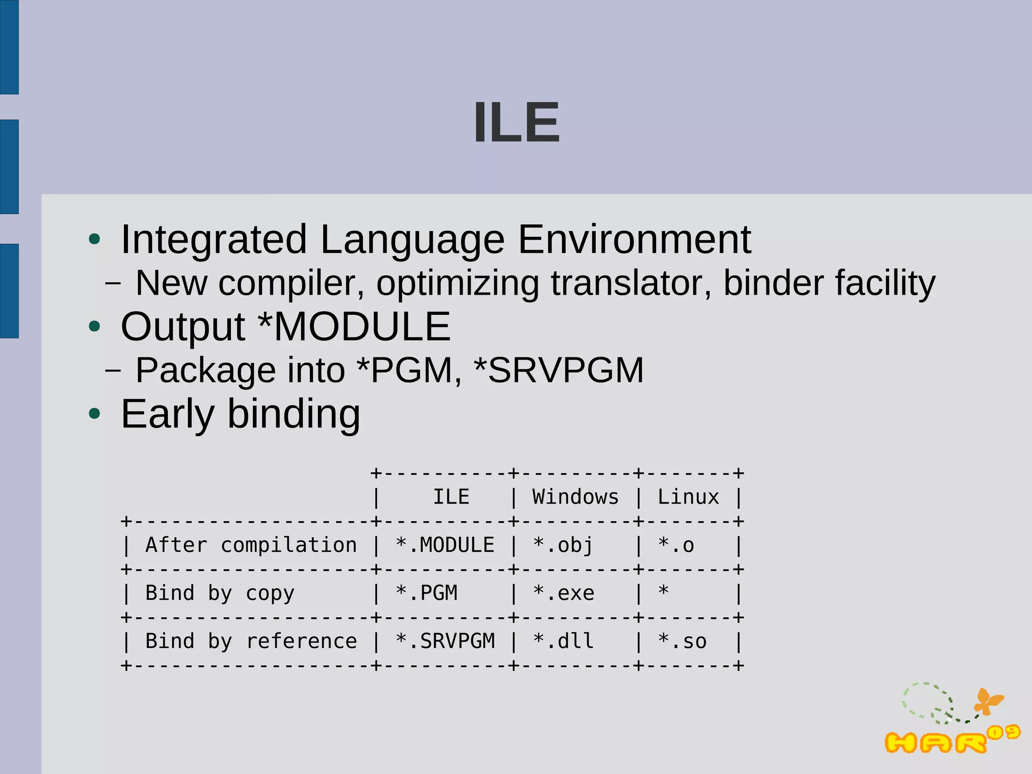 ILE
●   Integrated Language Environment
    –   New compiler, optimizing translator, binder facility
●   Output *MODULE
    –   Package into *PGM, *SRVPGM
●   Early binding
                        +----------+---------+-------+
                        |    ILE   | Windows | Linux |
    +-------------------+----------+---------+-------+
    | After compilation | *.MODULE | *.obj   | *.o   |
    +-------------------+----------+---------+-------+
    | Bind by copy      | *.PGM    | *.exe   | *     |
    +-------------------+----------+---------+-------+
    | Bind by reference | *.SRVPGM | *.dll   | *.so |
    +-------------------+----------+---------+-------+
 