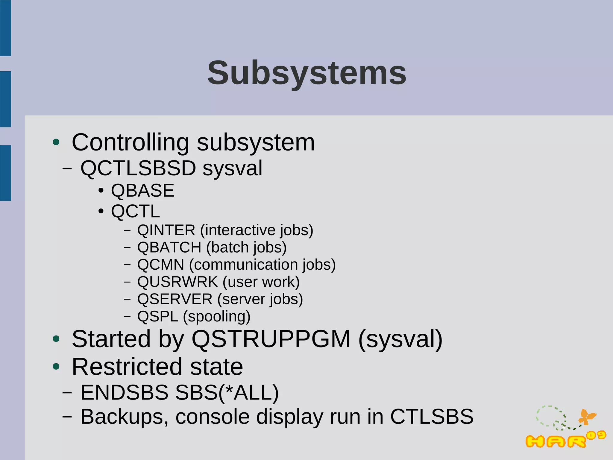 Subsystems
●   Controlling subsystem
    –   QCTLSBSD sysval
         ●   QBASE
         ●   QCTL
              –   QINTER (interactive jobs)
              –   QBATCH (batch jobs)
              –   QCMN (communication jobs)
              –   QUSRWRK (user work)
              –   QSERVER (server jobs)
              –   QSPL (spooling)
●   Started by QSTRUPPGM (sysval)
●   Restricted state
    –   ENDSBS SBS(*ALL)
    –   Backups, console display run in CTLSBS
 
