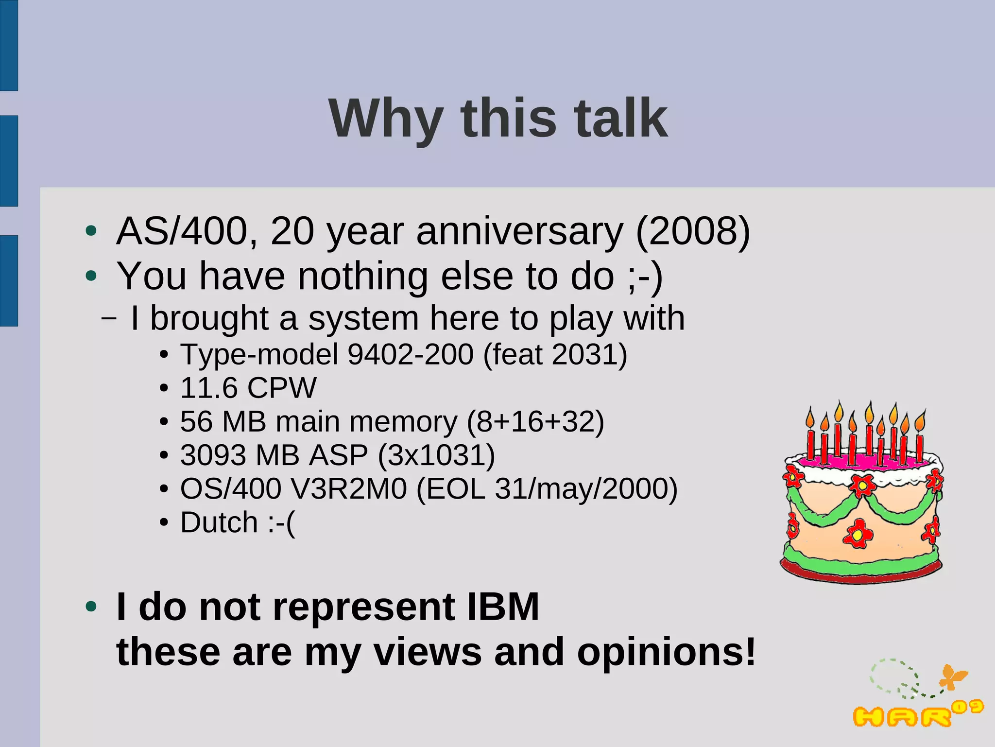 Why this talk
●   AS/400, 20 year anniversary (2008)
●   You have nothing else to do ;-)
    –   I brought a system here to play with
         ●   Type-model 9402-200 (feat 2031)
         ●   11.6 CPW
         ●   56 MB main memory (8+16+32)
         ●   3093 MB ASP (3x1031)
         ●   OS/400 V3R2M0 (EOL 31/may/2000)
         ●   Dutch :-(

●   I do not represent IBM
    these are my views and opinions!
 