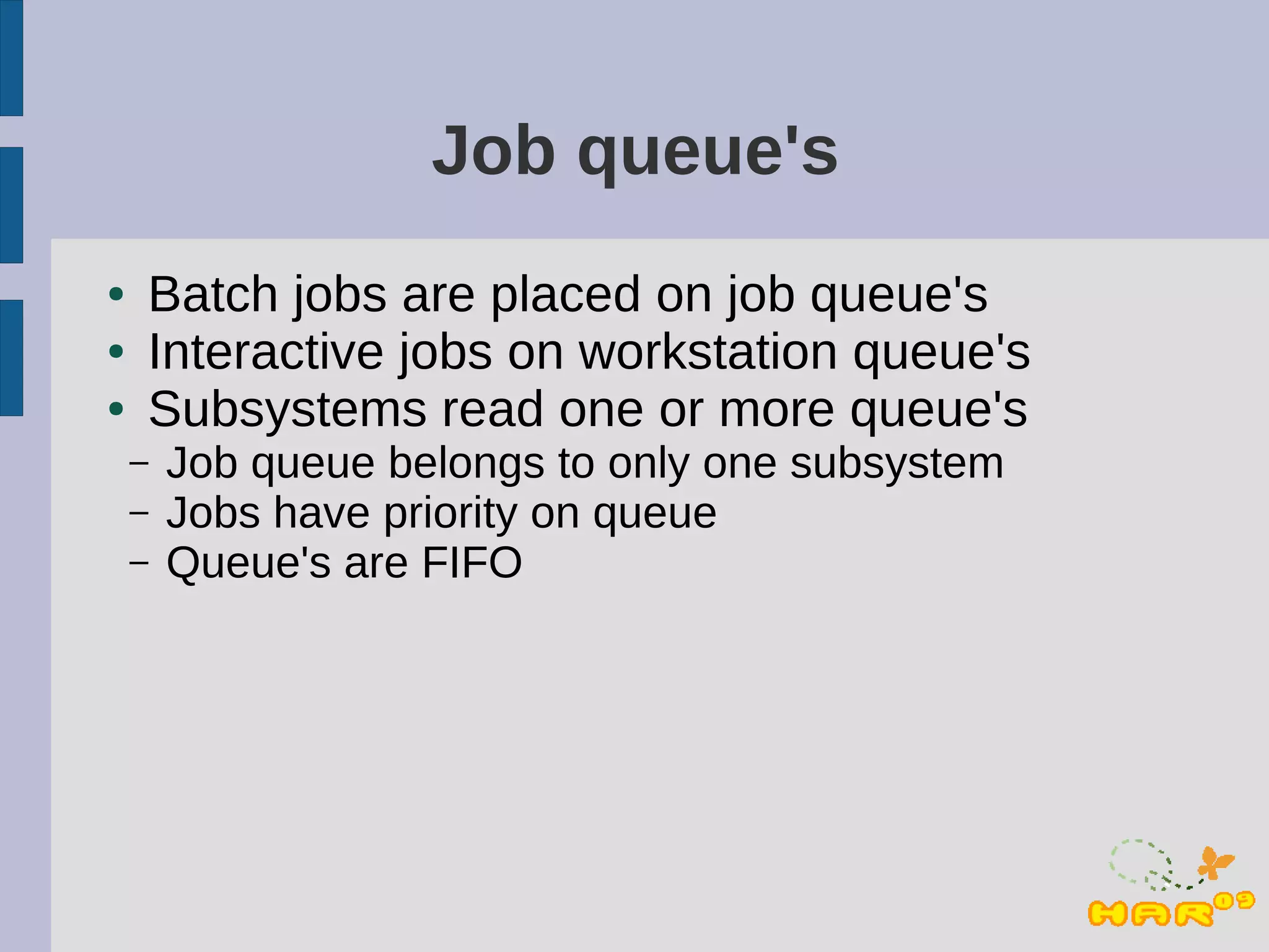 Job queue's
●   Batch jobs are placed on job queue's
●   Interactive jobs on workstation queue's
●   Subsystems read one or more queue's
    –   Job queue belongs to only one subsystem
    –   Jobs have priority on queue
    –   Queue's are FIFO
 