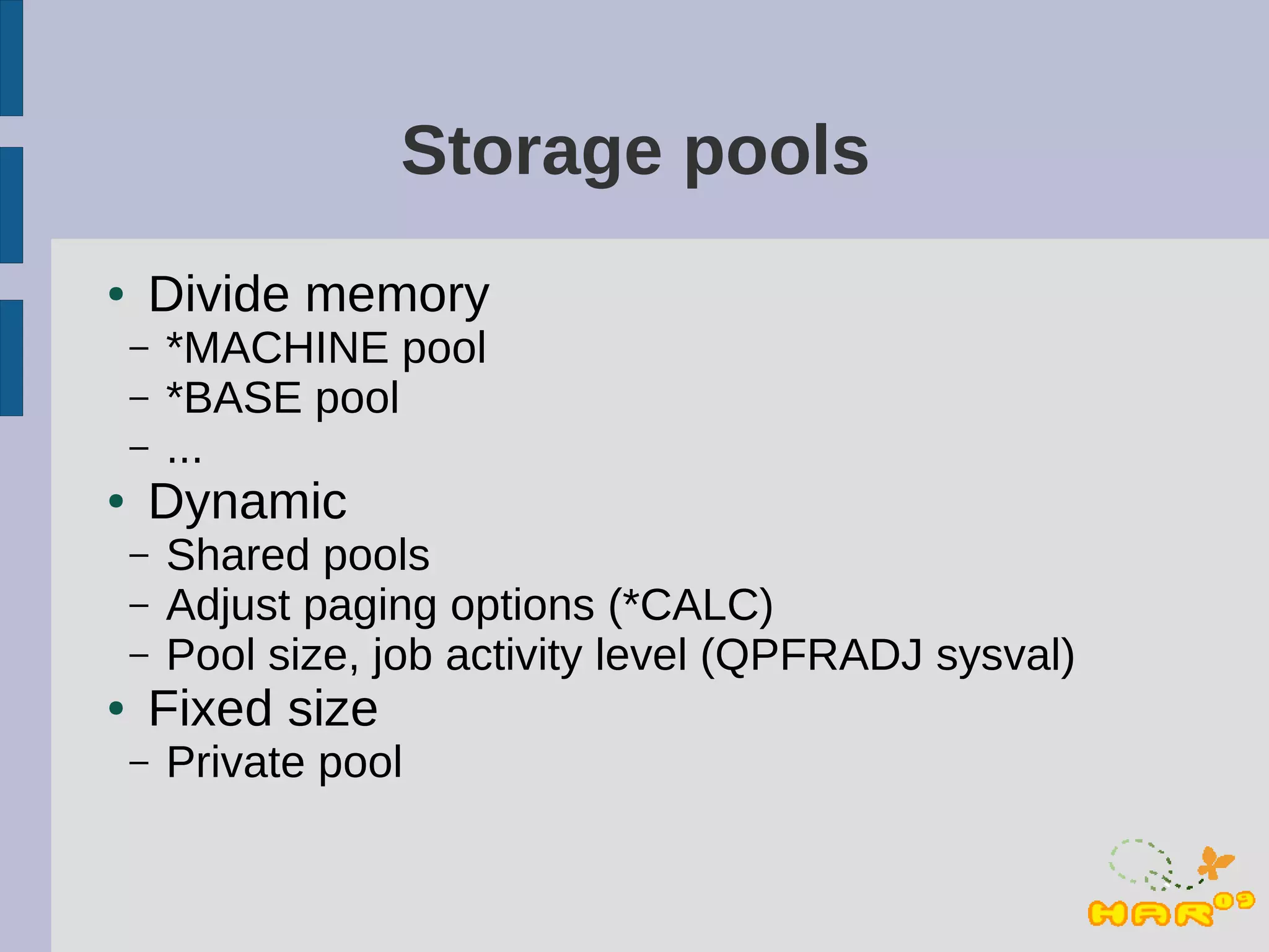 Storage pools
●   Divide memory
    –   *MACHINE pool
    –   *BASE pool
    –   ...
●   Dynamic
    –   Shared pools
    –   Adjust paging options (*CALC)
    –   Pool size, job activity level (QPFRADJ sysval)
●   Fixed size
    –   Private pool
 