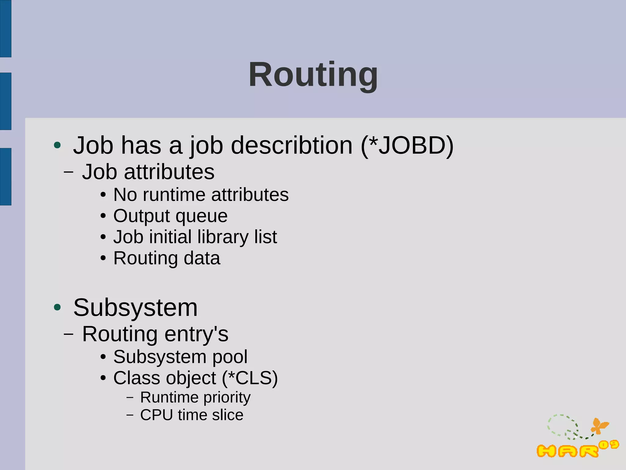 Routing
●   Job has a job describtion (*JOBD)
    –   Job attributes
         ●   No runtime attributes
         ●   Output queue
         ●   Job initial library list
         ●   Routing data

●   Subsystem
    –   Routing entry's
         ●   Subsystem pool
         ●   Class object (*CLS)
              –   Runtime priority
              –   CPU time slice
 