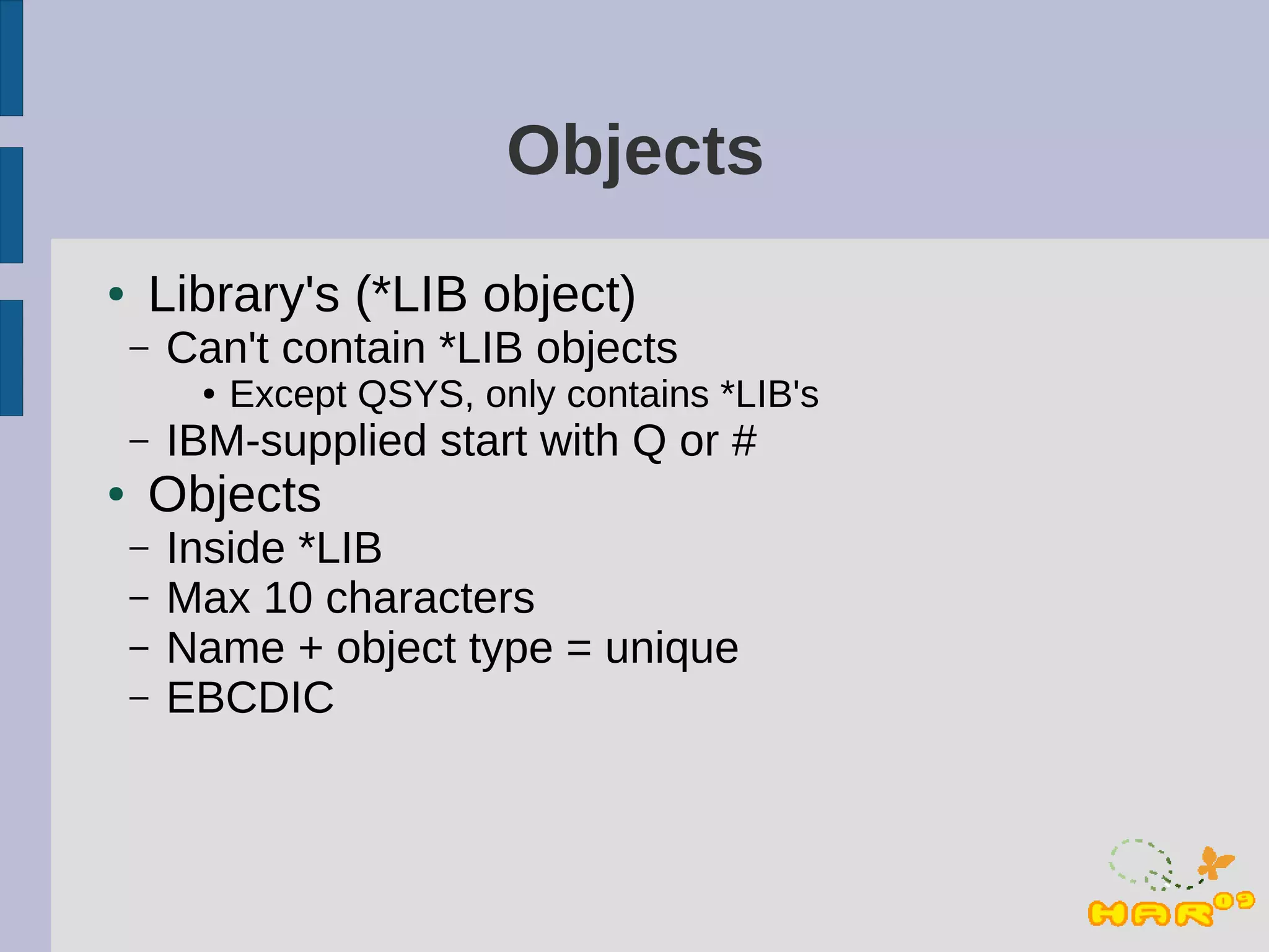 Objects
●   Library's (*LIB object)
    –   Can't contain *LIB objects
         ●   Except QSYS, only contains *LIB's
    –   IBM-supplied start with Q or #
●   Objects
    –   Inside *LIB
    –   Max 10 characters
    –   Name + object type = unique
    –   EBCDIC
 