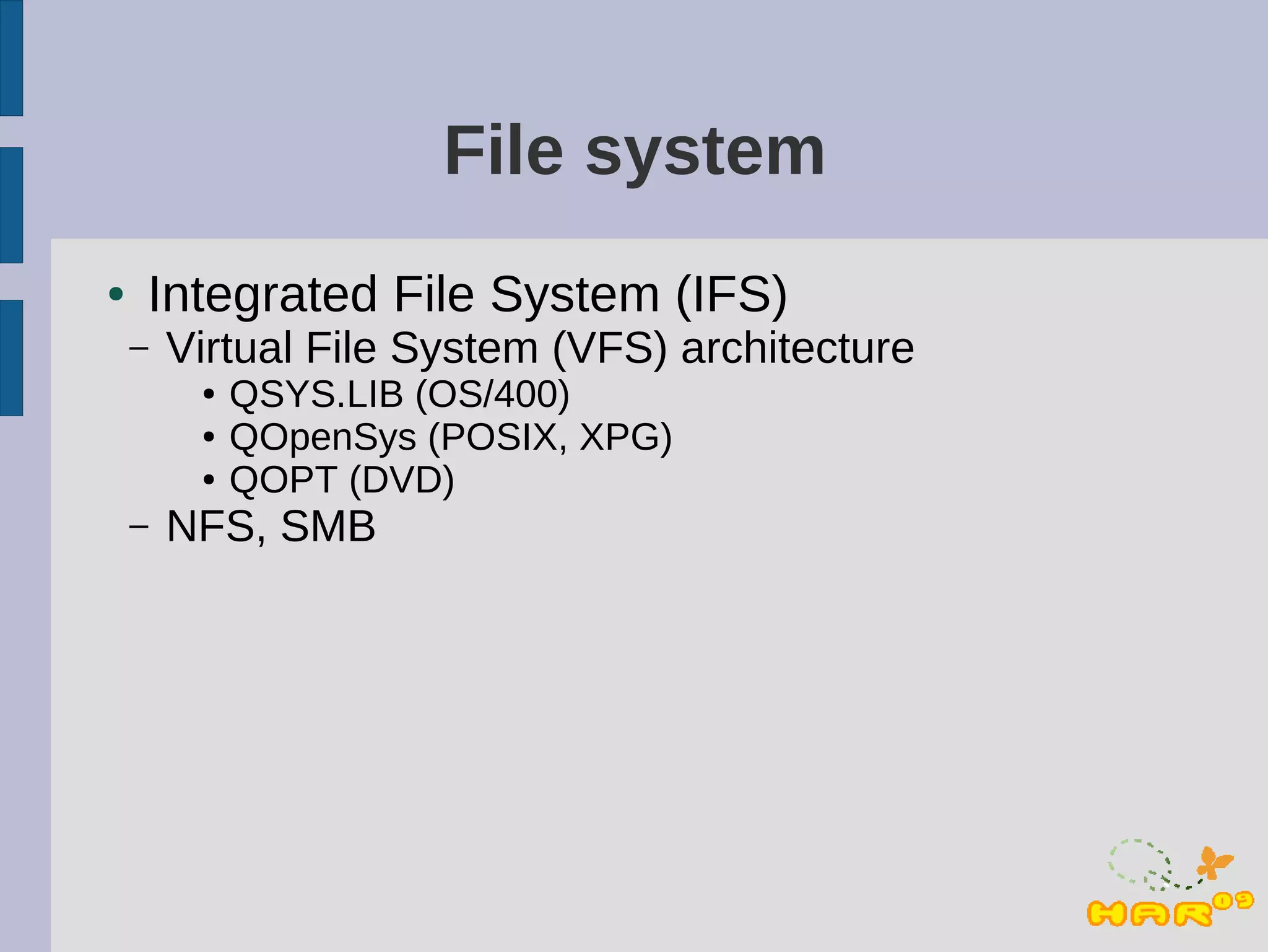File system
●   Integrated File System (IFS)
    –   Virtual File System (VFS) architecture
         ●   QSYS.LIB (OS/400)
         ●   QOpenSys (POSIX, XPG)
         ●   QOPT (DVD)
    –   NFS, SMB
 