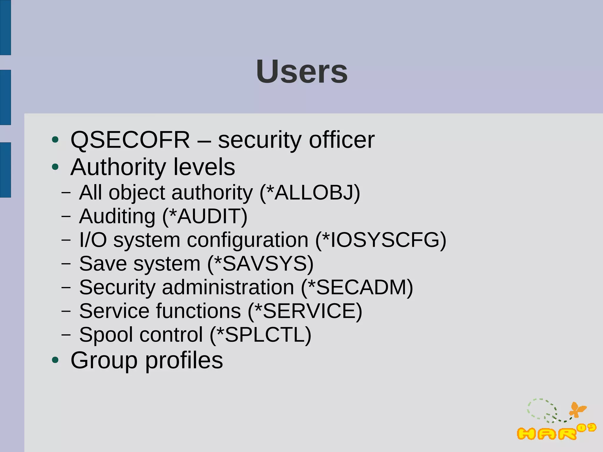 Users
●   QSECOFR – security officer
●   Authority levels
    –   All object authority (*ALLOBJ)
    –   Auditing (*AUDIT)
    –   I/O system configuration (*IOSYSCFG)
    –   Save system (*SAVSYS)
    –   Security administration (*SECADM)
    –   Service functions (*SERVICE)
    –   Spool control (*SPLCTL)
●   Group profiles
 
