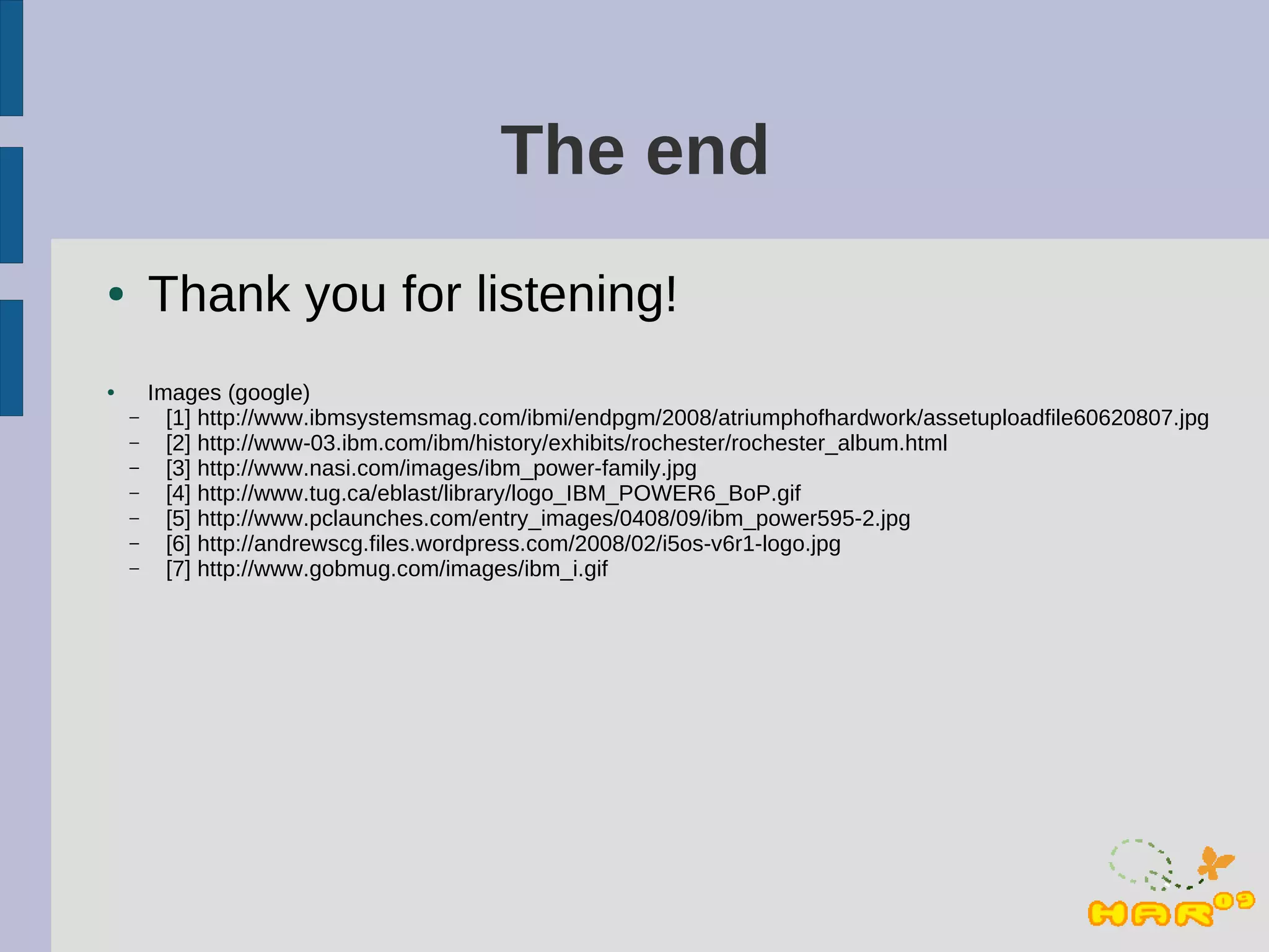 The end
●       Thank you for listening!
●       Images (google)
    –     [1] http://www.ibmsystemsmag.com/ibmi/endpgm/2008/atriumphofhardwork/assetuploadfile60620807.jpg
    –     [2] http://www-03.ibm.com/ibm/history/exhibits/rochester/rochester_album.html
    –     [3] http://www.nasi.com/images/ibm_power-family.jpg
    –     [4] http://www.tug.ca/eblast/library/logo_IBM_POWER6_BoP.gif
    –     [5] http://www.pclaunches.com/entry_images/0408/09/ibm_power595-2.jpg
    –     [6] http://andrewscg.files.wordpress.com/2008/02/i5os-v6r1-logo.jpg
    –     [7] http://www.gobmug.com/images/ibm_i.gif
 