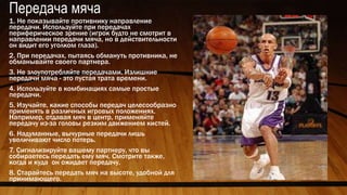 Передача мяча
1. Не показывайте противнику направление
передачи. Используйте при передачах
периферическое зрение (игрок будто не смотрит в
направлении передачи мяча, но в действительности
он видит его уголком глаза).
2. При передачах, пытаясь обмануть противника, не
обманывайте своего партнера.
3. Не злоупотребляйте передачами. Излишние
передачи мяча - это пустая трата времени.
4. Используйте в комбинациях самые простые
передачи.
5. Изучайте, какие способы передач целесообразно
применять в различных игровых положениях.
Например, отдавая мяч в центр, применяйте
передачу из-за головы резким движением кистей.
6. Надуманные, вычурные передачи лишь
увеличивают число потерь.
7. Сигнализируйте вашему партнеру, что вы
собираетесь передать ему мяч. Смотрите также,
когда и куда он ожидает передачу.
8. Старайтесь передать мяч на высоте, удобной для
принимающего.
 