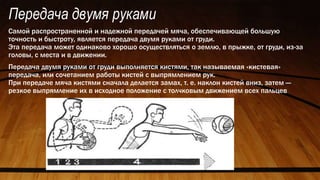 Передача двумя руками
Самой распространенной и надежной передачей мяча, обеспечивающей большую
точность и быстроту, является передача двумя руками от груди.
Эта передача может одинаково хорошо осуществляться о землю, в прыжке, от груди, из-за
головы, с места и в движении.
Передача двумя руками от груди выполняется кистями, так называемая «кистевая»
передача, или сочетанием работы кистей с выпрямлением рук.
При передаче мяча кистями сначала делается замах, т. е. наклон кистей вниз, затем —
резкое выпрямление их в исходное положение с толчковым движением всех пальцев
 