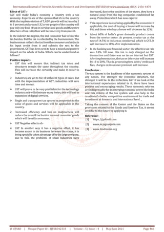 International Journal of Trend in Scientific Research and Development (IJTSRD) @ www.ijtsrd.com eISSN: 2456-6470
@ IJTSRD | Unique Paper ID – IJTSRD42333 | Volume – 5 | Issue – 4 | May-June 2021 Page 466
Effect of GST:-
GST will make India's economy a country with a tax
economy. Experts are of the opinion that GS in the country
With the implementation of T, GDP growth will increase by2
to 3 percent and around 132 crore people of the country will
pay only one kind of tax on services and goodsandthe entire
structure of tax collection will become very transparent.
In the indirect tax regime, the end consumer has to bear the
tax burden. But the tax is collected by the businessmen. The
businessman collects the tax fromtheconsumeranddeducts
his input credit from it and submits the rest to the
government. GST has been seen to have a mixedandpositive
impact on the whole of India. Which can be understood as
follows?
Positive impact:-
GST this will ensure that indirect tax rates and
structures remain the same throughout the country.
This will increase the certainty and make it easier to
trade.
Industries are yet to file 18 different types of taxes. But
with the implementation of GST, industries will save
time and money.
GST will prove to be very profitable for the technology
industry as it will eliminate many levies, this will leadto
expansion of digital services.
Single and transparent tax system in proportion to the
value of goods and services will be applicable in the
country.
Increased efficiency and ban on malpractices will
reduce the overall tax burden on most consumer goods
which will benefit consumers.
GST Negative effects of:-
GST In another way it has a negative effect, it has
become easier to do business between the states, it is
being specially takenadvantageofbythelargecompany,
due to this, the problems of small industries have
increased, due to the outskirts of the states, they have a
natural away from the big companies established far
away. Protection which has now expired
This experience is also being appliedbytheeconomist.If
applicable, the cost of buying a house will increase by
8% and those who buy a house will decrease by 12%.
About 60% of India's gross domestic product comes
from the service sector. At present, service tax at the
rate of 14.5% in India was considered, which is GST. It
will increase to 18% after implementation.
In the banking and financial sector, the effective tax rate
was 14%, till now, this tax is only charged on the
transaction and there was no tax on interest but GST.
After implementation, thetaxonthissectorwill increase
by 18 to 20%. That is, processing fees,debit/creditcard
fees, charges on insurance premium will increase.
Conclusion:-
The tax system is the backbone of the economic system of
any nation. The stronger the economic structure, the
stronger it will be. In this reflection, GST If we look at the
international experiences related to it, there have been
positive and encouraging results. These economic reforms
are indispensableforanemerging economicpowerlikeIndia
and this reform of the tax system will also help in the
creation of a better competitive environment for trade and
investment at domestic and international level. _
Taking the consent of the Center and the States on the
provisions related to the Goods and Services Tax, it seems
credible to the future by applying it.
Reference:-
[1] https://gshindi.com
[2] www.m.jagranjosh.com
[3] www.hindinotes.org
 