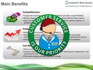 www.InduSoft.com | info@InduSoft.com
Competitiveness
•Support for manufacturer-independent platforms provides unique flexibility.
•Remote diagnosis with built-in security features allows efficient data analysis.
•Open architecture empowers the integration to different systems, devices, or
databases.
Productivity
•Mobile solution provides online data anywhere.
•Database integration allied to web thin client charts provide meaningful
information in reports, such as OEE, which drive actions to optimize the process.
•Alarm management system reduces the time to fix abnormal conditions.
Cost Management
•Most cost-efficient tool in the market.
•Intuitive single development interface reduces the development, deployment, and
maintenance cost.
•Thin client solution provides significant savings.
Main Benefits
 