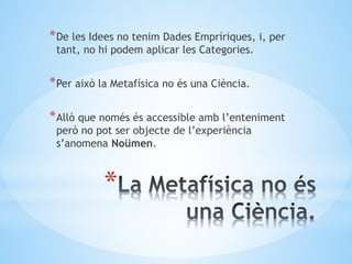 *
*De les Idees no tenim Dades Empríriques, i, per
tant, no hi podem aplicar les Categories.
*Per això la Metafísica no és una Ciència.
*Allò que només és accessible amb l’enteniment
però no pot ser objecte de l’experiència
s’anomena Noümen.
 