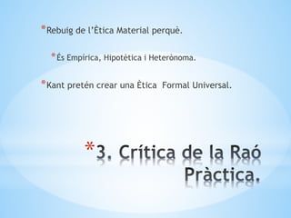 *
*Rebuig de l’Ètica Material perquè.
*És Empírica, Hipotètica i Heterònoma.
*Kant pretén crear una Ètica Formal Universal.
 