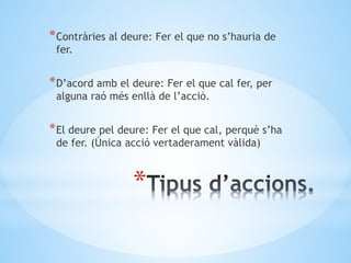 *
*Contràries al deure: Fer el que no s’hauria de
fer.
*D’acord amb el deure: Fer el que cal fer, per
alguna raó més enllà de l’acció.
*El deure pel deure: Fer el que cal, perquè s’ha
de fer. (Única acció vertaderament vàlida)
 