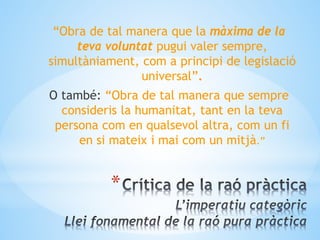 *
“Obra de tal manera que la màxima de la
teva voluntat pugui valer sempre,
simultàniament, com a principi de legislació
universal”.
O també: “Obra de tal manera que sempre
consideris la humanitat, tant en la teva
persona com en qualsevol altra, com un fi
en si mateix i mai com un mitjà.”
 