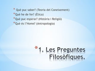 *
* Què puc saber? (Teoria del Coneixement)
*Què he de fer? (Ètica)
*Què puc esperar? (Història i Religió)
*Què és l’Home? (Antropologia)
 