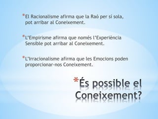 *
*El Racionalisme afirma que la Raó per sí sola,
pot arribar al Coneixement.
*L’Empirisme afirma que només l’Experiència
Sensible pot arribar al Coneixement.
*L’Irracionalisme afirma que les Emocions poden
proporcionar-nos Coneixement.
 