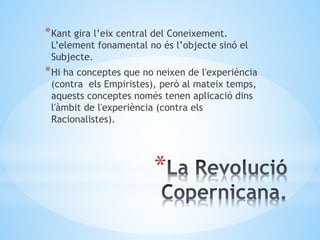 *
*Kant gira l’eix central del Coneixement.
L’element fonamental no és l’objecte sinó el
Subjecte.
*Hi ha conceptes que no neixen de l'experiència
(contra els Empiristes), però al mateix temps,
aquests conceptes només tenen aplicació dins
l'àmbit de l'experiència (contra els
Racionalistes).
 