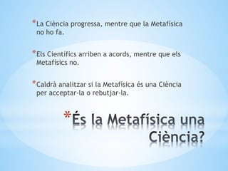 *
*La Ciència progressa, mentre que la Metafísica
no ho fa.
*Els Científics arriben a acords, mentre que els
Metafísics no.
*Caldrà analitzar si la Metafísica és una Ciència
per acceptar-la o rebutjar-la.
 