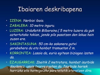 Ibaiaren deskribapena IZENA:   Nerbioi ibaia. ZABALERA :  10 metro inguru. LUZERA:   Urduñatik Bilboraino.( 5 metro luzera du guk aztertutako tokian, jende pilo pasatzen den lekua hain zuzen ere. SAKONTASUNA:  50 cm-ko sakonera gutxi gorabehera du eta hainbat tramuetan 2 m. KORRONTEA:  Lasaia da, euria egitean biziagoa izaten da. EZAUGARRIAK:  Ibaitik 2 metrotara, hainbat isurbide daudenez, usain txarra egoten da. Isurbide horiek harrizko eta hormigoizko paretetatik ateratzen dira. 