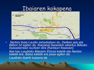 Ibaiaren kokapena Nerbioi ibaia Laudio zeharkatzen du.  Delikan jaio eta Bilbon hil egiten da, Ibaizabal ibaiarekin elkartuz Bilboko itsasadarrean isurtzen dira (Kantauri Itsasoan). Ibai hau Laudioko Maestro Elorza kaletik eta Nerbioi kaletik ere, Baias kaletik ere pasa egiten da. Laudioko ibairik luzeena da. 