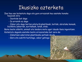 Ikusizko azterketa Ibai hau oso kutsatuta dago eta gure arrazoiak hau esateko honako hauexek dira: - Isurbide bat dago - Ia arrainik ez dago - Zabor pilo dago bertan pilaturik;plastikoak, botilak, obretako konoak, bizikleta zaharrak, euritakoak, latak, etab. Baina beste aldetik, animali eta landare mota ugari daude ibaia inguratzen. Kutsatuta dagoela esateko beste arrazoietako bat zera da: - Zuhaitzen adarretan plastikozko poltsak daude. - Gero eta zubitik hurbilago, zabor gehiago dago. 