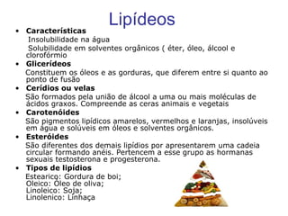 Lipídeos Características Insolubilidade na água Solubilidade em solventes orgânicos ( éter, óleo, álcool e clorofórmio Glicerídeos Constituem os óleos e as gorduras, que diferem entre si quanto ao ponto de fusão Cerídios ou velas São formados pela união de álcool a uma ou mais moléculas de ácidos graxos. Compreende as ceras animais e vegetais Carotenóides São pigmentos lipídicos amarelos, vermelhos e laranjas, insolúveis em água e solúveis em óleos e solventes orgânicos. Esteróides   São diferentes dos demais lipídios por apresentarem uma cadeia circular formando anéis. Pertencem a esse grupo as hormanas sexuais testosterona e progesterona.  Tipos de lipídios Estearico: Gordura de boi; Oleico: Óleo de oliva; Linoleico: Soja; Linolenico: Linhaça 