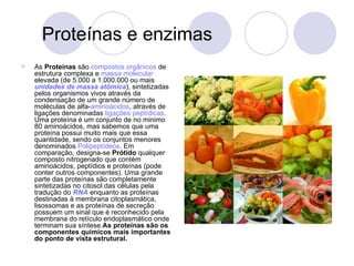Proteínas e enzimas As  Proteínas  são  compostos orgânicos  de estrutura complexa e  massa molecular  elevada (de 5.000 a 1.000.000 ou mais  unidades de massa atômica ), sintetizadas pelos organismos vivos através da condensação de um grande número de moléculas de alfa- aminoácidos , através de ligações denominadas  ligações peptídicas . Uma proteína é um conjunto de no minimo 80 aminoácidos, mas sabemos que uma proteína possui muito mais que essa quantidade, sendo os conjuntos menores denominados  Polipeptídeos . Em comparação, designa-se  Prótido  qualquer composto nitrogenado que contém aminoácidos, peptídios e proteínas (pode conter outros componentes). Uma grande parte das proteínas são completamente sintetizadas no citosol das células pela tradução do  RNA  enquanto as proteínas destinadas à membrana citoplasmática, lisossomas e as proteínas de secreção possuem um sinal que é reconhecido pela membrana do retículo endoplasmático onde terminam sua síntese. As proteínas são os componentes químicos mais importantes do ponto de vista estrutural. 