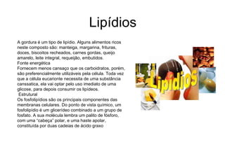 Lipídios A gordura é um tipo de lipídio. Alguns alimentos ricos neste composto são: manteiga, margarina, frituras, doces, biscoitos recheados, carnes gordas, queijo amarelo, leite integral, requeijão, embutidos.  Fonte energética Fornecem menos cansaço que os carboidratos, porém, são preferencialmente utilizáveis pela célula. Toda vez que a célula eucarionte necessita de uma substância canssatica, ela vai optar pelo uso imediato de uma glicose, para depois consumir os lipídeos. Estrutural Os fosfolipídios são os principais componentes das membranas celulares. Do ponto de vista químico, um fosfolipídio é um glicerídeo combinado a um grupo de fosfato. A sua molécula lembra um palito de fósforo, com uma “cabeça” polar, e uma haste apolar, constituída por duas cadeias de ácido graxo 