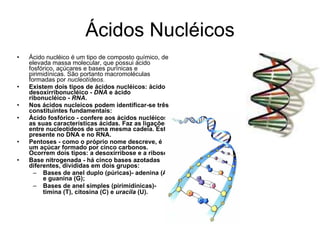 Ácidos Nucléicos Ácido nucléico é um tipo de composto químico, de elevada massa molecular, que possui ácido fosfórico, açúcares e bases purínicas e pirimidínicas. São portanto macromoléculas formadas por  nucleotídeos . Existem dois tipos de ácidos nucléicos: ácido desoxirribonucléico -  DNA  e ácido ribonucléico -  RNA . Nos ácidos nucleicos podem identificar-se três constituintes fundamentais: Ácido fosfórico - confere aos ácidos nucléicos as suas características ácidas. Faz as ligações entre nucleotídeos de uma mesma cadeia. Está presente no DNA e no RNA.  Pentoses - como o próprio nome descreve, é um açúcar formado por cinco carbonos. Ocorrem dois tipos: a desoxirribose e a ribose.  Base nitrogenada - há cinco bases azotadas diferentes, divididas em dois grupos:  Bases de anel duplo (púricas)- adenina (A) e guanina (G);  Bases de anel simples (pirimidínicas)- timina (T), citosina (C) e  uracila  (U).   