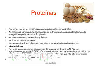 Proteínas Formadas por varias moléculas menores chamadas aminoácidos. As proteínas participam da composição de estruturas do corpo,podem ter função energética,e podem exercer função de: -enzimas:aceleram as reações químicas. -anticorpos:defesa do corpo -hormônios:insulina e glucagon, que atuam no metabolismo de açúcares. Aminoácidos : Em suas moléculas todos eles apresentam grupamento  amino (NH²) e um agrupamento  carboxíla  (COOH). Os aminoácidos podem ser naturais(produzidos por um organismo) ou essenciais(precisam ser ingeridos,por que não são sintetizados pelo organismo. * ligação peptídica 