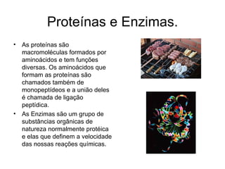 Proteínas e Enzimas. As proteínas são macromoléculas formados por aminoácidos e tem funções diversas. Os aminoácidos que formam as proteínas são chamados também de monopeptídeos e a união deles é chamada de ligação peptídica. As Enzimas são um grupo de substâncias orgânicas de natureza normalmente protéica e elas que definem a velocidade das nossas reações químicas.