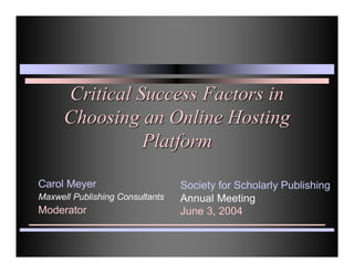 Critical Success Factors in
      Choosing an Online Hosting
                Platform

Carol Meyer                      Society for Scholarly Publishing
Maxwell Publishing Consultants   Annual Meeting
Moderator                        June 3, 2004
 