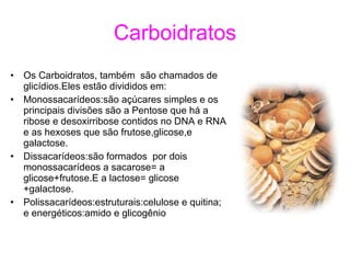 Carboidratos Os Carboidratos, também  são chamados de glicídios.Eles estão divididos em: Monossacarídeos:são açúcares simples e os principais divisões são a Pentose que há a ribose e desoxirribose contidos no DNA e RNA e as hexoses que são frutose,glicose,e galactose. Dissacarídeos:são formados  por dois monossacarídeos a sacarose= a glicose+frutose.E a lactose= glicose +galactose. Polissacarídeos:estruturais:celulose e quitina; e energéticos:amido e glicogênio 