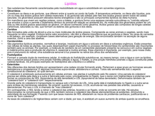 Lipídios Sao substancias fisicamente caracterizadas pela insolubilidade em agua e solubilidade em sorventes organicos. Glicerídeos Constituem os óleos e as gorduras, que diferem entre si quanto ao ponto de fusão. À temperatura ambiente, os óleos são líquidos, pois um ou mais dos ácidos graxos tem cadeia insaturada. E as gorduras são sólidas pelo fato dos ácidos graxos serem todos de cadeia saturada. Os glicerídeos possuem elevados teores energéticos e são os principais componentes lipídicos da dieta humana. Em mamíferos que vivem em regiões polares, como a baleia, a gordura forma uma espessa camada subcutânea ou "colchão adiposo", que envolve o corpo e permite o isolamento térmico do animal em relação ao ambiente frio. As moléculas dos glicerídeos podem ter um, dois ou três ácidos graxos associados ao glicerol, um álcool conhecido como glicerina. Ácidos graxos são compostos de longas cadeias carbónicas, saturadas ou não, que formam os ésteres das gorduras e dos óleos. Cerídios  São formados pela união de álcool a uma ou mais moléculas de ácidos graxos. Compreende as ceras animais e vegetais, sendo mais frequente no reino vegetal. Embora tenha valor económico, não têm a mesma importância que as gorduras e óleos. As ceras de carnaúba e de babaçu, por exemplo, constituem bases alternativas para geração de energia. São encontrados também na secreção de alguns insectos, como a cera das abelhas. Carotenóides São pigmentos lipídicos amarelos, vermelhos e laranjas, insolúveis em água e solúveis em óleos e solventes orgânicos. Estão presentes nas células de todas as plantas, nas quais desempenham papel importante no processo de fotossíntese.Os carotenóides são importantes também para os animais. Por exemplo, a molécula de caroteno de um carotenóide alaranjado presente na cenoura e em outros vegetais, é matéria-prima para a produção da vitamina A, essencial a muitos animais. Essa vitamina é importante, por exemplo, para nossa visão, pois é precursora do retinal, uma substância sensível à luz presente na retina dos olhos dos vertebrados. Fosfolipídios Formam a camada dupla da membrana celular. A molécula do fosfolipídio solubiliza-se, ao mesmo tempo, com a água e com os lipídios. Isso é possível porque possui uma porção hidrófila (afeição a água), o fosfato, e uma porção hidrófoba (aversão a água) constituída pelas cadeias lipídicas. Os principais exemplos de fosfolipídios são a lecitina e a cefalina. Esteróides São diferentes dos demais lipídios por apresentarem uma cadeia circular formando anéis. Pertencem a esse grupo as hormanas sexuais testosterona e progesterona. E algumas hormonas supra-renais: aldosterona e cortisol. Todos são semelhantes sob o aspecto constitucional ao colesterol, do qual derivam. O colesterol é sintetizado exclusivamente em células animais; nas plantas é substituído pelo fito esterol. Uma parcela do colesterol precisa ser obtida pela dieta e a outra é fabricada pelo corpo, principalmente no fígado, que o reúne com triglicerídeos e proteínas para formar os corpúsculos de HDL (lipoproteína de alta densidade) e LDL (lipoproteína de baixa densidade). Denominados também de “colesterol bom” e “colesterol ruim” respectivamente. Grande parte do colesterol é transportada no sangue sob o formato de LDL. Uma parte dele é metabolizada no fígado e a outra serve para síntese de membranas celulares. No entanto, quando há excesso, o LDL acumula-se nas paredes das artérias, causando a aterosclerose. Por isso o LDL é chamado de "mau colesterol“. Em contrapartida, o HDL tende a retirar o colesterol das artérias, levando-o ao fígado, onde se converte em bile. Há estudos direccionados na comprovação de que o HDL também remove o colesterol das placas ateroscleróticas já existentes, diminuindo a velocidade de sua formação. Fazendo com que taxas maiores de HDL afastariam os riscos de problemas cardíacos, justificando-se o nome de "bom colesterol". As taxas de colesterol e de triglicerídeos variam com a idade; por isso, é aceitável um suave aumento de ambas quando se envelhece. 