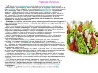 Proteínas e Enzimas     As  Proteínas  são  compostos orgânicos  de estrutura complexa e  massa molecular  elevada sintetizadas pelos organismos vivos através da condensação de um grande número de moléculas de alfa- aminoácidos , através de ligações denominadas  ligações peptídicas . Uma proteína é um conjunto de 80 aminoácidos, sendo os conjuntos menores denominados  Polipeptídeos . Em comparação, designa-se  Prótido  qualquer composto nitrogenado que contém aminoácidos, peptídios e proteínas .Uma grande parte das proteínas são completamente sintetizadas no citosol das células pela tradução do  RNA  enquanto as proteínas destinadas à membrana citoplasmática, lisossomas e as proteínas de secreção possuem um sinal que é reconhecido pela membrana do retículo endoplasmático onde terminam sua síntese. As proteínas são os componentes químicos mais importantes do ponto de vista estrutural.     As  enzimas  são proteínas, que catalisam reações biológicas pouco espontâneas e muito lentas. O poder catalítico de uma enzima relaciona a velocidade das reações com a energia despendida para que elas aconteçam.    Assim, na presença de uma enzima catalisadora, a velocidade da reação é mais rápida e a energia utilizada é menor. Por esse motivo as enzimas praticamente regem todo o funcionamento celular interno, favorecendo o metabolismo anabólico e catabólico, bem como externo, através de sinalizadores catalíticos estimulantes ou  inibitórios atuantes em outras células.   Existem no organismo diferentes tipos enzimáticos, reguladores das diversas vias metabólicas, se estendendo por todo o corpo humano, no entanto em pequenas quantidades.    A grande especificidade de uma enzima é determinada pelo tamanho e forma tridimensional, formando regiões de afinidade com os reagentes .A essa complementaridade, denominamos combinação chave-fechadura.    Alguns fatores influenciam na  atividade  catalítica das enzimas, tais como: concentração enzimática, concentração do substrato, Potencial Hidrogeniônico (pH) e temperatura.    Levando-se em conta a concentração das moléculas de enzimas, quanto maior o seu teor, maior será a velocidade da reação, seguindo proporcionalmente a quantidade suficiente de substratos para reagir com as enzimas. Conforme a demanda no consumo de reagentes vai ocorrendo, a velocidade da reação decai gradativamente.    Quando aumentamos a concentração do substrato, a velocidade tende a um limite determinante de acordo com a quantidade de enzimas no sistema. A partir desse ponto nenhuma influência terá o substrato sobre a velocidade, pois todas as enzimas já se encontraram ocupadas.    Cada enzima também possui um pH  ótimo  para desempenhar suas funções, seja no estômago, no caso das pepsinas em pH ácido, ou em qualquer outro órgão ou tecido, na boca ou na corrente sanguínea, cada uma em seu local de atuação requerem de condições favoráveis para potencializar sua atuação.    Para otimização das reações biológicas, mediadas por catalisadores, é necessário uma temperatura adequada que varia de acordo com o tipo de enzima. Baixas temperaturas podem causar inativação e altas temperaturas podem causar desnaturação enzimática. Portanto, as enzimas são muito sensíveis, daí entendemos a preocupação materna quando uma  criança  encontra-se febril.    A vida tem seu perfeito funcionamento, condicionado à minuciosa atividade enzimática. 