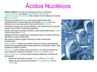Ácidos Nucléicos Ácido nucleico  é um tipo de composto químico, de elevada  massa molecular , que possui  ácido fosfórico ,  açúcares  e  bases purínicas  e  pirimidínicas . São portanto macromoléculas formadas por  nucleotídeos . Ocorrem em todas as  células  vivas e são responsáveis pelo armazenamento e transmissão da informação  genética  e por sua tradução que é expressa pela síntese precisa das  proteínas . Os ácidos nucleicos são as biomoléculas mais importantes do controle celular, pois contêm a informação genética. Existem dois tipos de ácidos nucleicos: ácido desoxirribonucleico -  DNA  e ácido ribonucleico -  RNA . Utilizando técnicas apropriadas, foi possível isolar os ácidos nucleicos e identificar os seus constituintes. Nos ácidos nucleicos podem identificar-se três constituintes fundamentais: Ácido fosfórico  - confere aos ácidos nucleicos as suas características ácidas. Faz as ligações entre nucleotídeos de uma mesma cadeia. Está presente no DNA e no RNA.  Pentoses  - como o próprio nome descreve, é um açúcar formado por cinco carbonos. Ocorrem dois tipos: a  desoxirribose  e a  ribose .  Base nitrogenada  - há cinco bases azotadas diferentes, divididas em dois grupos:  Bases de anel duplo (puricas)-  adenina  (A) e  guanina  (G);  Bases de anel simples (pirimidicas)-  timina  (T),  citosina  (C) e  uracila  (U).  