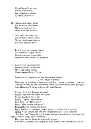 11. Як люблю тебе, матусю,
Ніжна, дорогенька,
Все найкраще я дарую
Для тебе, рідненька.
12. Найдорожче в світі слово
Так звучить у рідній мові.
Мати, матінка, матуся,
Мама, мамочка, мамуся
13. Сьогодні у світлому класі
Під поглядом теплих очей,
Ми вас, наші мами, вітаємо
Від імені вдячних дітей.
14. Бува й таке, ми скажемо прямо,
Що через нас сумують мами.
Тож всі сьогодні просим Вас –
Пробачте, любі, мами, нас. (Хором)
15. Хай звучать вірші сьогодні
Про найкращих наших мам.
Ми за все, за все на світі
Щиро дякуємо Вам! (Хором)
Дорогі, матусі, пропонуємо вам подивитися казочку
„ Чия матуся найкраща?”
Біля дому на припічку дрімав дорослий Пес, сонечко припікало і снилися
йому теплі приємні сни. Раптом він почув страшений галас, який розбудив
його. На подвір*ї ледве не билися Курча і Каченя.
Курча - Пі-пі-пі! Зараз як дзьобну!
Каченя: Кря-кря-кря! Зараз, як скубну!
Курча Дзьобну! Пі-пі=-пі!
Каченя: Скубну! Кря-кря-кря!
Пес: Гав! Гав! Що за ґвалт!
Курча Моя, матуся, найкраща!
Каченя Ні, моя, матуся, найкраща
Курча Моя матуся найкраще шукає зернятка, пі-пі-пі, і мене навчає!
Каченя А моя матуся, кря-кря-кря, найкраще плаває і мене навчить!
Пес: Гав! Гав! Заспокойтесь. Я знаю, чия матуся найкраща! По-перше, Це
Курка, бо вона добре шукає зернятка…
По- друге, гав, це Качка, бо вона добре плаває….
А по-третє, найкраща моя матуся, бо вона любить мене найбільше. Ось так!
 