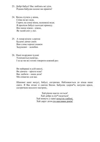 23. Добрі бабусі! Вас люблять всі діти,
Рідним бабусям шлемо ми привіти!
24. Весна стучить у вікна,
Співа на всі лади,
Горять на сонці вікна, калюжеці води.
Я пролісок бабусі сьогодні принесу.
Він пахне ніжно - ніжно,
Як талий сніг у лісі.
25. А тепер вітати з святом
Будемо дівчат своїх
Вам слова хороші скажем
Задушевні – залюбки.
26. Наші подружки чудові
Усміхаються всякчас,
І за це ми всі готові говорити кожний раз:
Ви найкращі в усій школі,
Ви дівчата – просто клас!
Вас любити – наша доля!
Ми співаємо для вас.
Шановні наші матусі, бабусі, сестрички. Наближається до кінця наше
свято. Я Вас вітаю зі святом Весни. Бабусям здоров*я, матусям краси,
сестричкам веселого настрою,.
Хай рікою щастя ллється!
Хай добро в сім*ї ведеться!
Хай живуть у серці почуття глибокі,
Хай дарує доля сто щасливих років!
 
