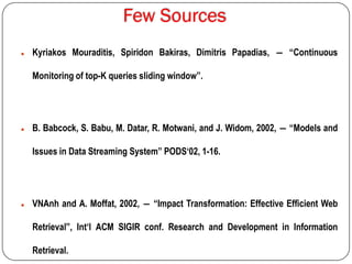  Kyriakos Mouraditis, Spiridon Bakiras, Dimitris Papadias, ― “Continuous
Monitoring of top-K queries sliding window”.
 B. Babcock, S. Babu, M. Datar, R. Motwani, and J. Widom, 2002, ― “Models and
Issues in Data Streaming System” PODS„02, 1-16.
 VNAnh and A. Moffat, 2002, ― “Impact Transformation: Effective Efficient Web
Retrieval”, Int„l ACM SIGIR conf. Research and Development in Information
Retrieval.
 