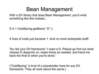 Bean Management
With a D/I library that does Bean Management, you'd write
something like this instead...
D d = ColdSpring.getBean( “D” );
4 lines of code just became 1. And no more boilerplate stuff!
You tell your D/I framework “I need a D. Please go find out what
classes D depends on, make those as needed, and hand me
back the final D when you're done.”
(“ColdSpring” is kind of a placeholder here for any D/I
framework. They all work about the same.)
 