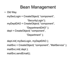 Bean Management
● Old Way
mySecLogin = CreateObject( “component”,
“SecurityLogin”);
myDeptDAO = CreateObject( “component”,
“DepartmentDAO” );
dept = CreateObject( “component”,
“Department” );
dept.init( mySecLogin, myDeptDAO );
mailSvc = CreateObject( “component”, “MailService” );
mailSvc.init( dept );
mailSvc.sendEmail();
 