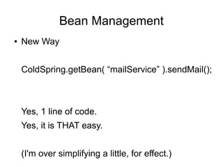 Bean Management
● New Way
ColdSpring.getBean( “mailService” ).sendMail();
Yes, 1 line of code.
Yes, it is THAT easy.
(I'm over simplifying a little, for effect.)
 